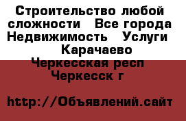 Строительство любой сложности - Все города Недвижимость » Услуги   . Карачаево-Черкесская респ.,Черкесск г.